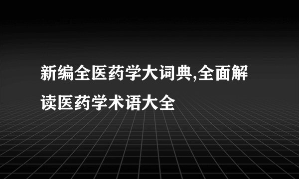 新编全医药学大词典,全面解读医药学术语大全