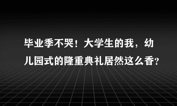 毕业季不哭！大学生的我，幼儿园式的隆重典礼居然这么香？