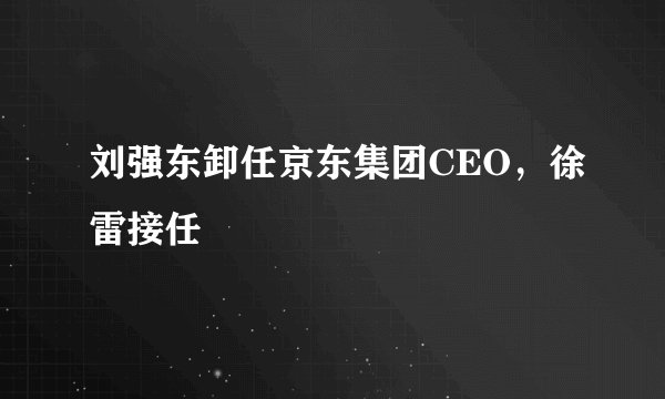 刘强东卸任京东集团CEO，徐雷接任