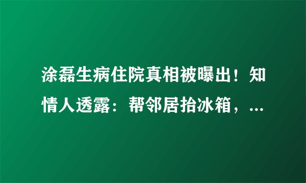 涂磊生病住院真相被曝出！知情人透露：帮邻居抬冰箱，喝冰饮导致