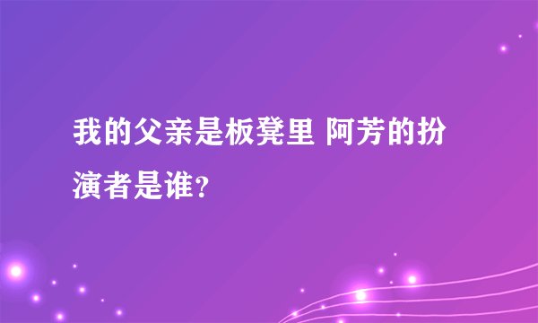 我的父亲是板凳里 阿芳的扮演者是谁？