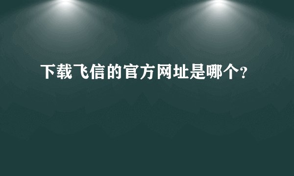 下载飞信的官方网址是哪个？