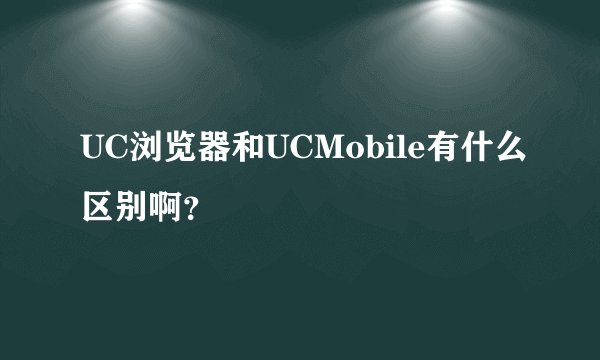 UC浏览器和UCMobile有什么区别啊？