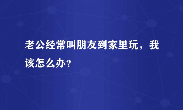 老公经常叫朋友到家里玩，我该怎么办？