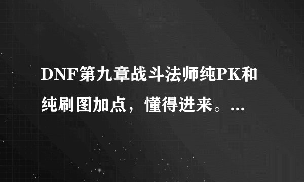 DNF第九章战斗法师纯PK和纯刷图加点，懂得进来。新手第一次玩战法。求高手指教加点方法。