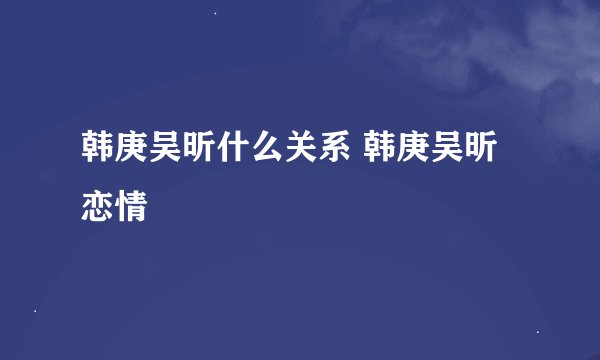 韩庚吴昕什么关系 韩庚吴昕恋情