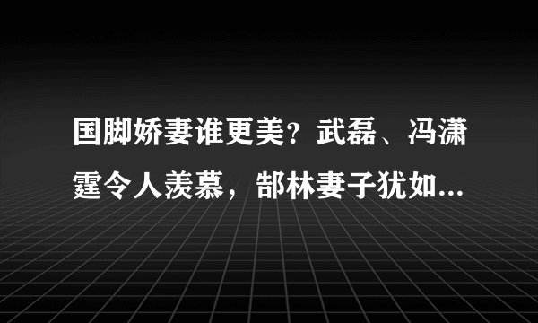 国脚娇妻谁更美？武磊、冯潇霆令人羡慕，郜林妻子犹如仙女下凡