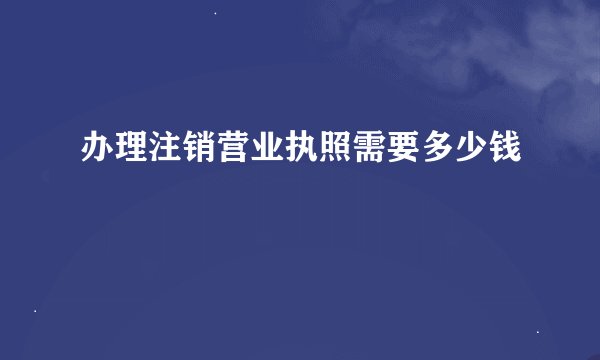 办理注销营业执照需要多少钱