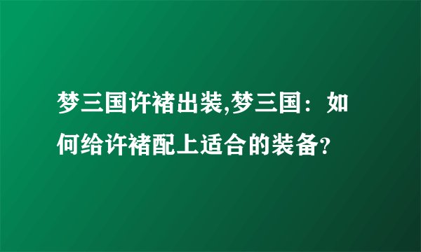 梦三国许褚出装,梦三国：如何给许褚配上适合的装备？