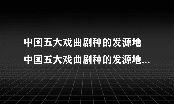 中国五大戏曲剧种的发源地 中国五大戏曲剧种的发源地与代表作
