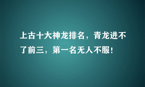 上古十大神龙排名，青龙进不了前三，第一名无人不服！