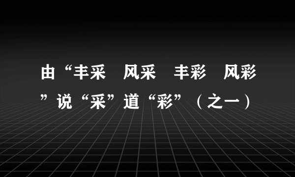 由“丰采•风采•丰彩•风彩”说“采”道“彩”（之一）
