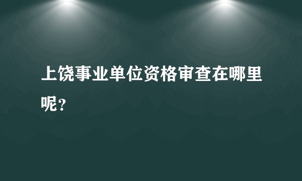 上饶事业单位资格审查在哪里呢？