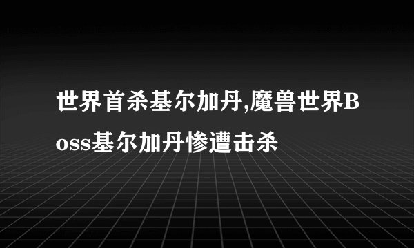 世界首杀基尔加丹,魔兽世界Boss基尔加丹惨遭击杀