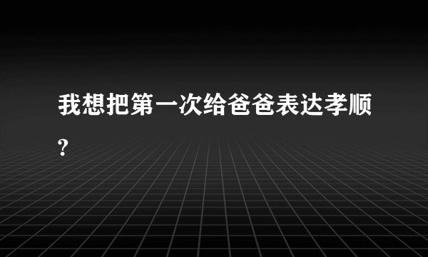 我想把第一次给爸爸表达孝顺?