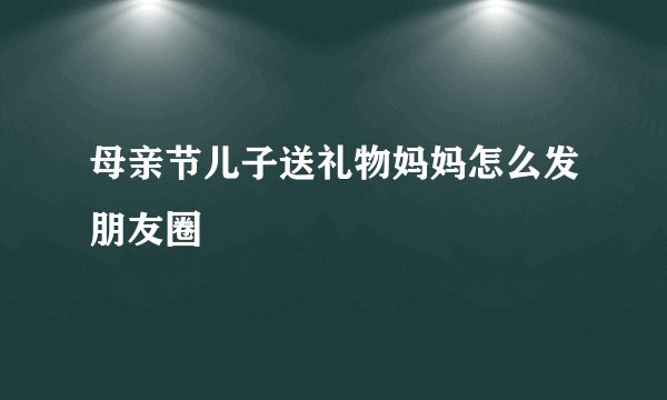 母亲节儿子送礼物妈妈怎么发朋友圈