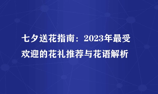 七夕送花指南：2023年最受欢迎的花礼推荐与花语解析