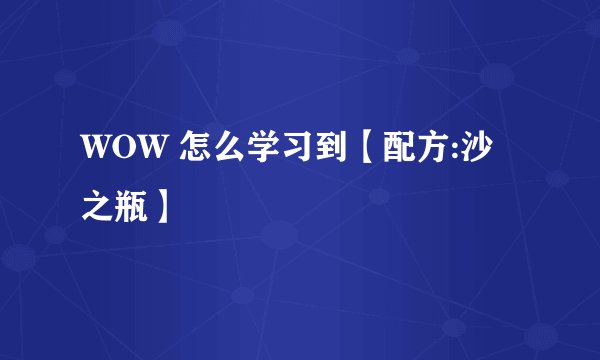 WOW 怎么学习到【配方:沙之瓶】