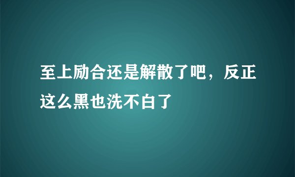 至上励合还是解散了吧，反正这么黑也洗不白了