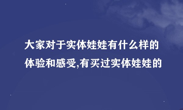 大家对于实体娃娃有什么样的体验和感受,有买过实体娃娃的