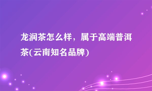 龙润茶怎么样，属于高端普洱茶(云南知名品牌)