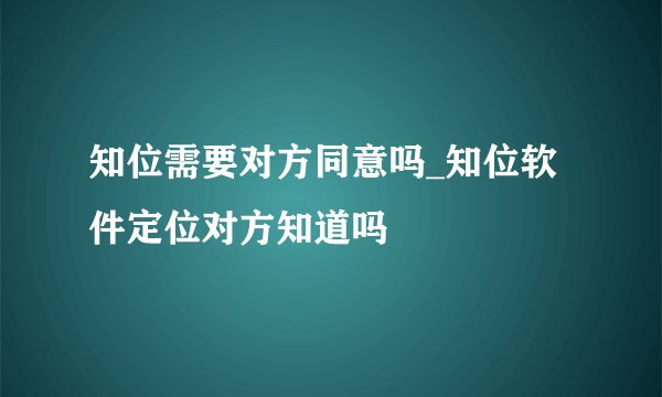 知位需要对方同意吗_知位软件定位对方知道吗