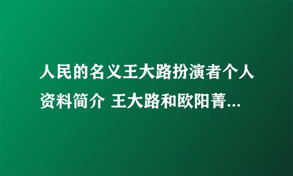 人民的名义王大路扮演者个人资料简介 王大路和欧阳菁什么关系