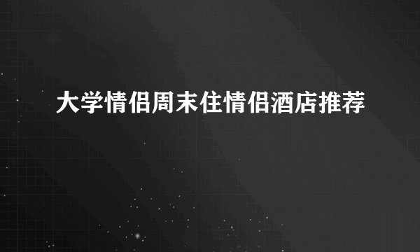 大学情侣周末住情侣酒店推荐
