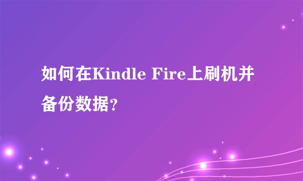如何在Kindle Fire上刷机并备份数据？