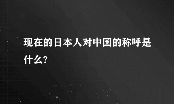 现在的日本人对中国的称呼是什么?
