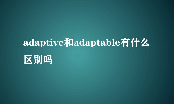 adaptive和adaptable有什么区别吗