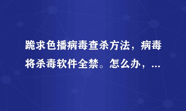 跪求色播病毒查杀方法，病毒将杀毒软件全禁。怎么办，连专杀也试过了，不起作用