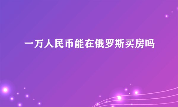一万人民币能在俄罗斯买房吗