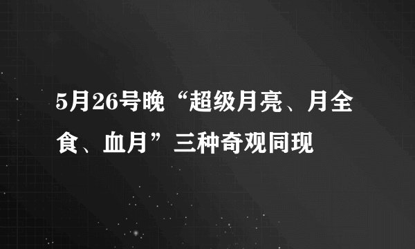 5月26号晚“超级月亮、月全食、血月”三种奇观同现