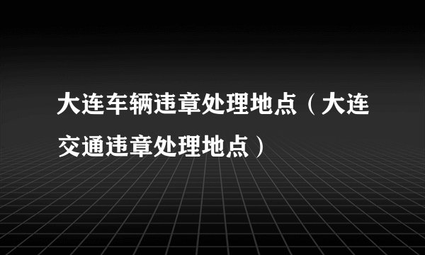 大连车辆违章处理地点（大连交通违章处理地点）