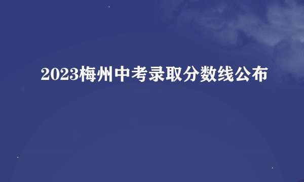 2023梅州中考录取分数线公布