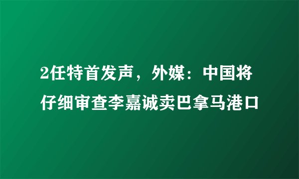 2任特首发声，外媒：中国将仔细审查李嘉诚卖巴拿马港口