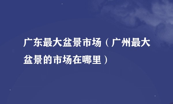 广东最大盆景市场（广州最大盆景的市场在哪里）