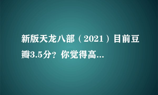 新版天龙八部（2021）目前豆瓣3.5分？你觉得高了还是低了？你怎么看这部翻拍的金庸剧？