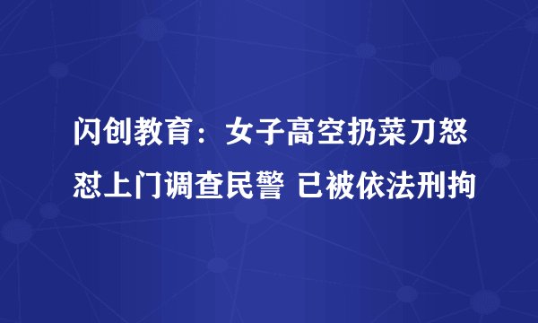 闪创教育：女子高空扔菜刀怒怼上门调查民警 已被依法刑拘