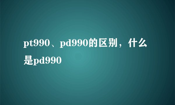 pt990、pd990的区别，什么是pd990