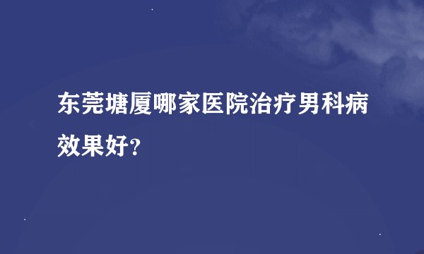 东莞塘厦哪家医院治疗男科病效果好？