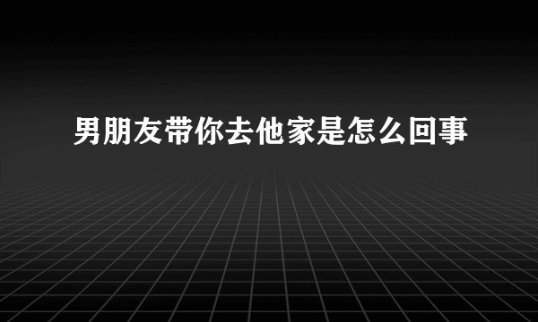 男朋友带你去他家是怎么回事