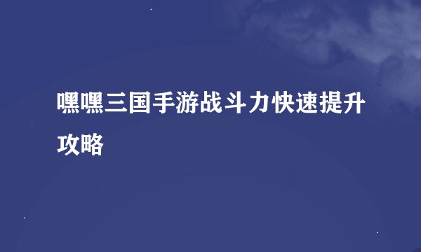 嘿嘿三国手游战斗力快速提升攻略