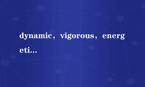 dynamic,vigorous,energetic的区别