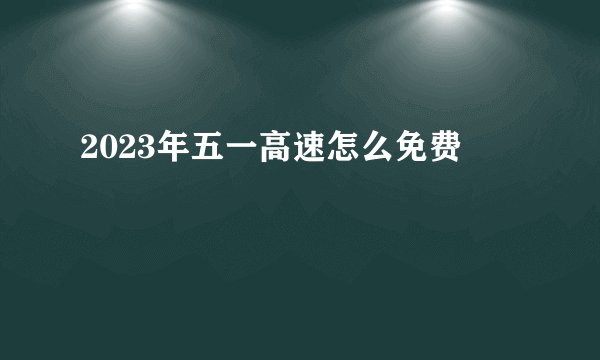 2023年五一高速怎么免费