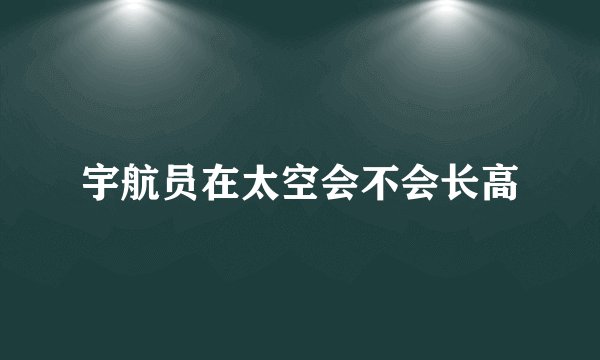 宇航员在太空会不会长高