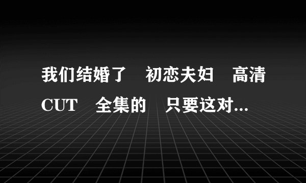 我们结婚了 初恋夫妇 高清CUT 全集的 只要这对夫妇的 最好是百