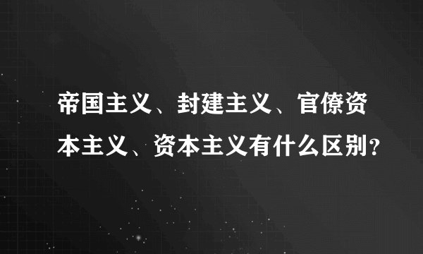 帝国主义、封建主义、官僚资本主义、资本主义有什么区别？