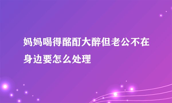 妈妈喝得酩酊大醉但老公不在身边要怎么处理